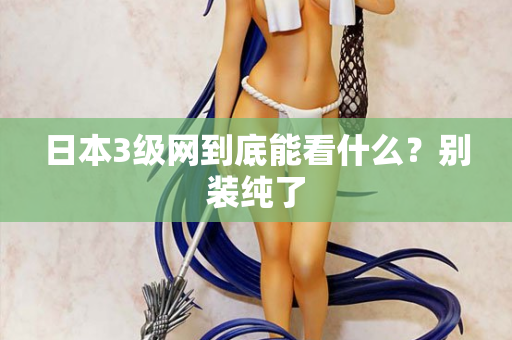日本3级网到底能看什么？别装纯了