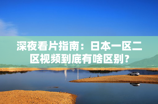 深夜看片指南：日本一区二区视频到底有啥区别？