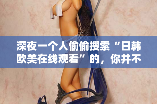 深夜一个人偷偷搜索“日韩欧美在线观看”的，你并不孤单