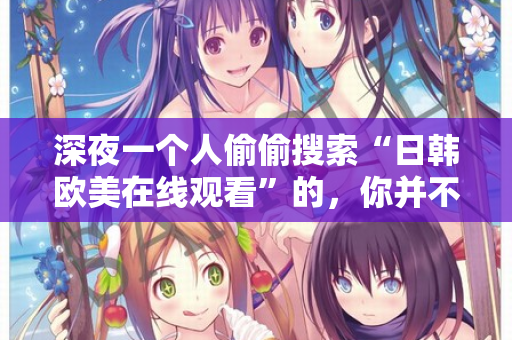 深夜一个人偷偷搜索“日韩欧美在线观看”的，你并不孤单