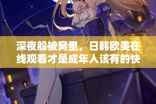 深夜躲被窝里，日韩欧美在线观看才是成年人该有的快乐