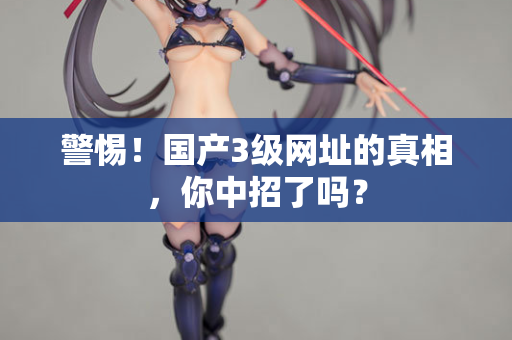 警惕！国产3级网址的真相，你中招了吗？
