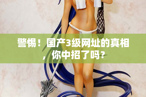警惕！国产3级网址的真相，你中招了吗？