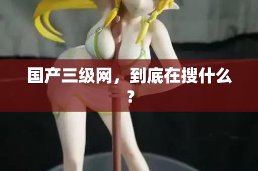 国产三级网，到底在搜什么？