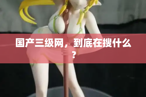 国产三级网，到底在搜什么？