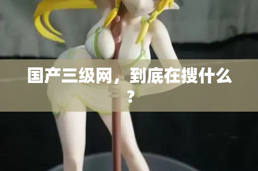 国产三级网，到底在搜什么？