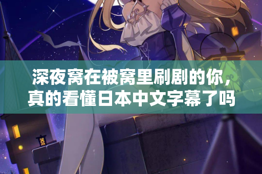 深夜窝在被窝里刷剧的你，真的看懂日本中文字幕了吗