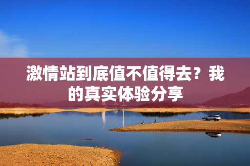 激情站到底值不值得去？我的真实体验分享  第1张