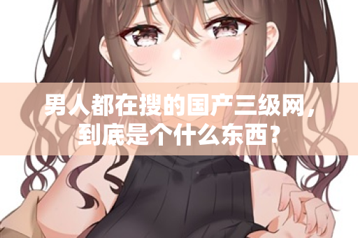 男人都在搜的国产三级网，到底是个什么东西？