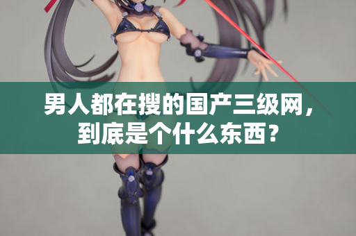 男人都在搜的国产三级网，到底是个什么东西？