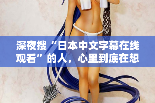 深夜搜“日本中文字幕在线观看”的人，心里到底在想什么？
