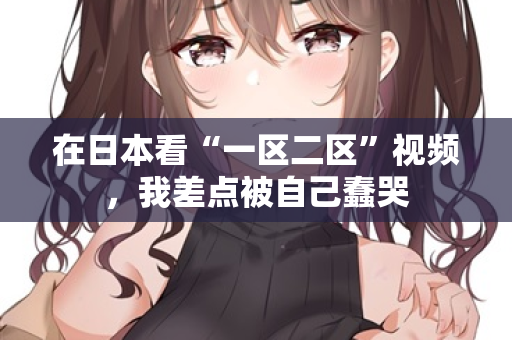 在日本看“一区二区”视频，我差点被自己蠢哭