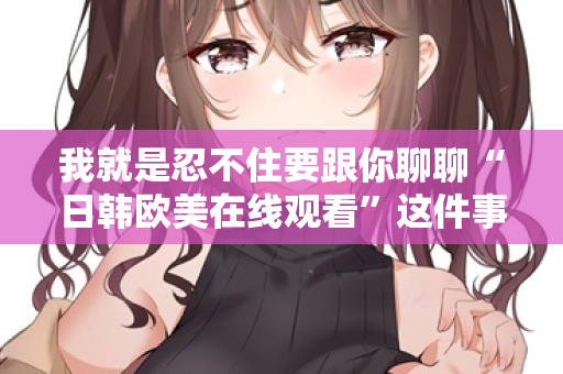 我就是忍不住要跟你聊聊“日韩欧美在线观看”这件事