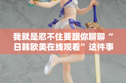 我就是忍不住要跟你聊聊“日韩欧美在线观看”这件事