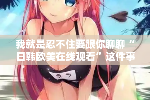 我就是忍不住要跟你聊聊“日韩欧美在线观看”这件事