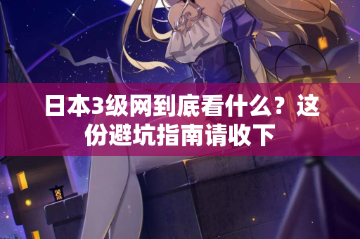 日本3级网到底看什么？这份避坑指南请收下