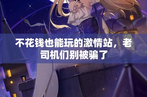 不花钱也能玩的激情站，老司机们别被骗了  第1张