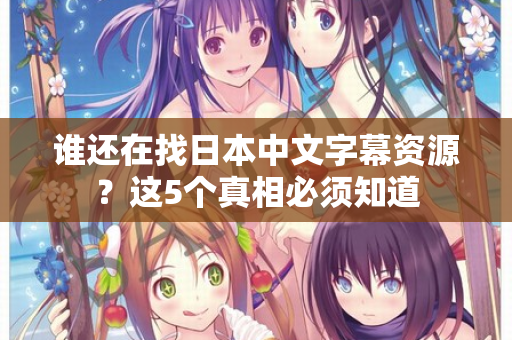 谁还在找日本中文字幕资源？这5个真相必须知道