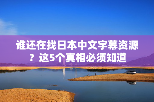 谁还在找日本中文字幕资源？这5个真相必须知道