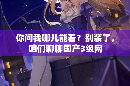你问我哪儿能看？别装了，咱们聊聊国产3级网  第2张
