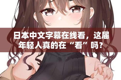 日本中文字幕在线看，这届年轻人真的在“看”吗？