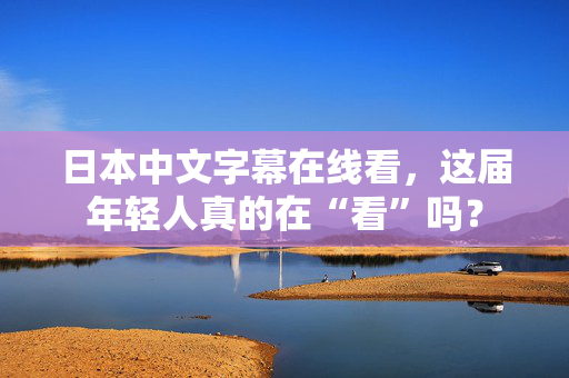 日本中文字幕在线看,这届年轻人真的在“看”吗? 第2张 日本中文字幕在线看,这届年轻人真的在“看”吗? 第2张