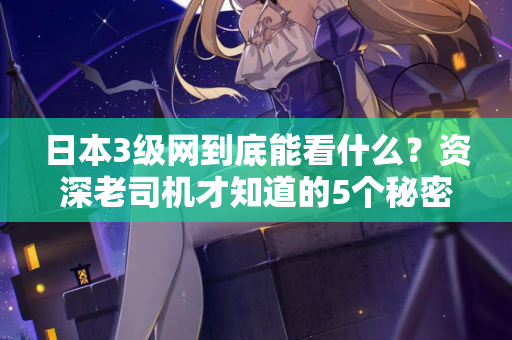 日本3级网到底能看什么？资深老司机才知道的5个秘密