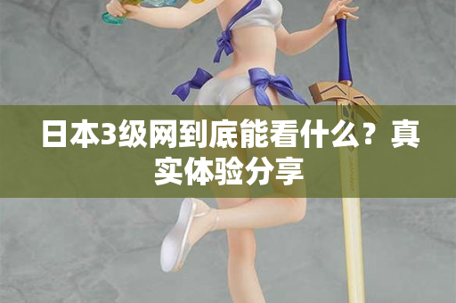日本3级网到底能看什么？真实体验分享