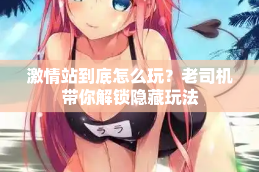 激情站到底怎么玩?老司机带你解锁隐藏玩法 第3张 激情站到底怎么玩?老司机带你解锁隐藏玩法 第3张