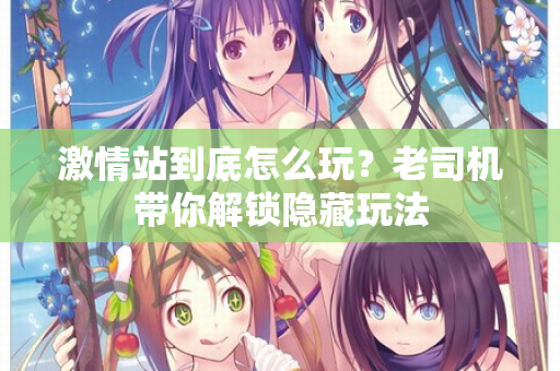 激情站到底怎么玩?老司机带你解锁隐藏玩法 第1张 激情站到底怎么玩?老司机带你解锁隐藏玩法 第1张