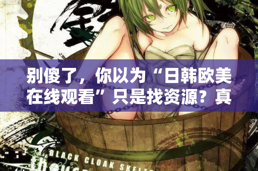 别傻了，你以为“日韩欧美在线观看”只是找资源？真相让人沉默