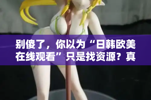 别傻了，你以为“日韩欧美在线观看”只是找资源？真相让人沉默  第2张