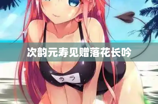 次韵元寿见赠落花长吟  第3张