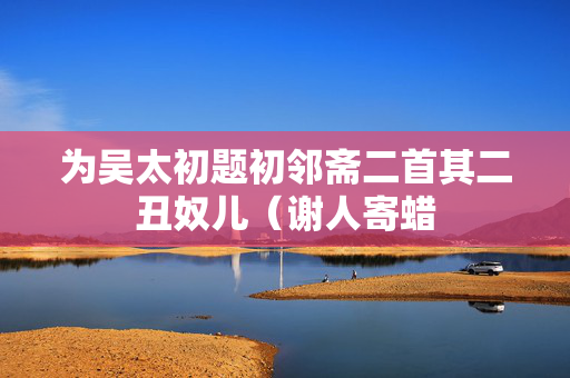 为吴太初题初邻斋二首其二丑奴儿（谢人寄蜡