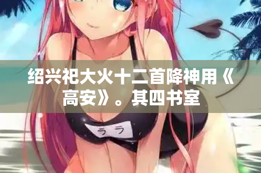绍兴祀大火十二首降神用《高安》。其四书室