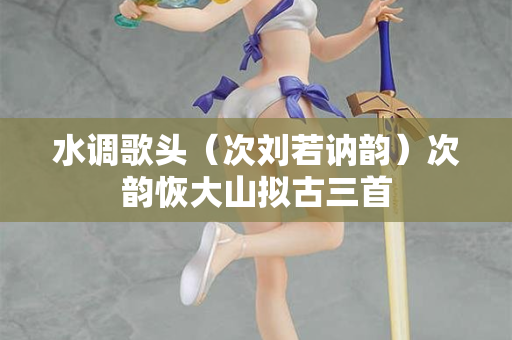 水调歌头（次刘若讷韵）次韵恢大山拟古三首