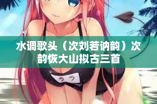 水调歌头（次刘若讷韵）次韵恢大山拟古三首
