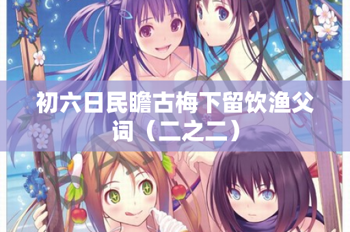 初六日民瞻古梅下留饮渔父词（二之二）