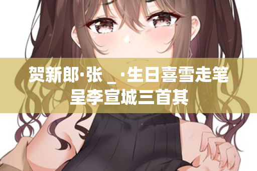 贺新郎·张＿·生日喜雪走笔呈李宣城三首其