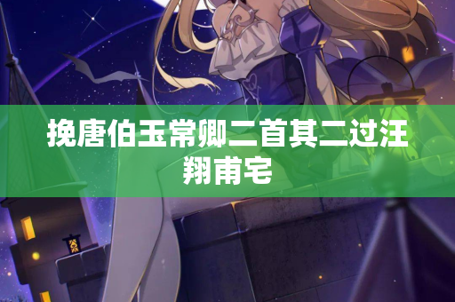 挽唐伯玉常卿二首其二过汪翔甫宅 第2张 挽唐伯玉常卿二首其二过汪翔甫宅 第2张