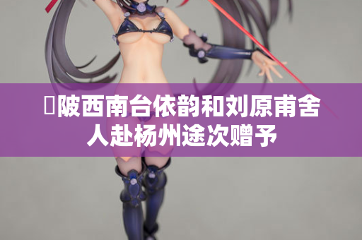 渼陂西南台依韵和刘原甫舍人赴杨州途次赠予