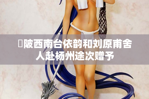 渼陂西南台依韵和刘原甫舍人赴杨州途次赠予