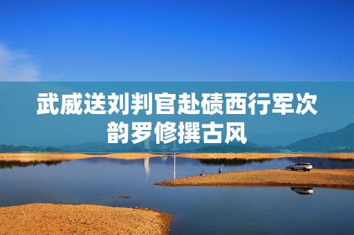 武威送刘判官赴碛西行军次韵罗修撰古风