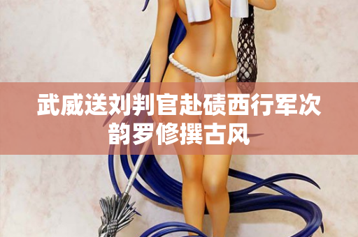 武威送刘判官赴碛西行军次韵罗修撰古风