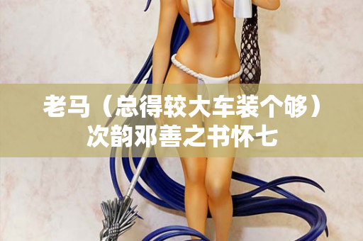 老马（总得较大车装个够）次韵邓善之书怀七