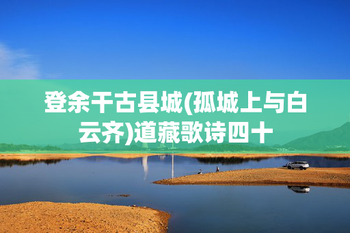 登余干古县城(孤城上与白云齐)道藏歌诗四十