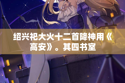 绍兴祀大火十二首降神用《高安》。其四书室