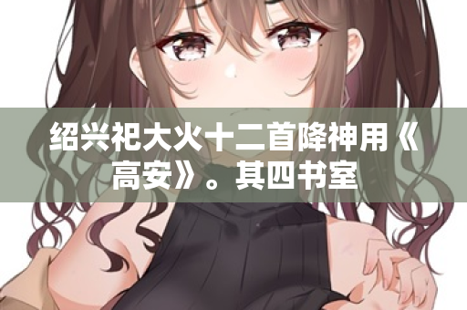 绍兴祀大火十二首降神用《高安》。其四书室  第2张