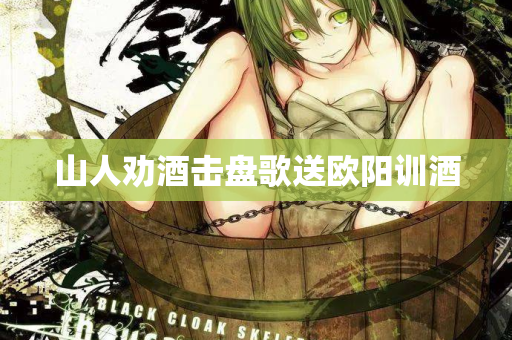 山人劝酒击盘歌送欧阳训酒 第2张 山人劝酒击盘歌送欧阳训酒 第2张