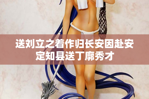 送刘立之着作归长安因赴安定知县送丁廓秀才